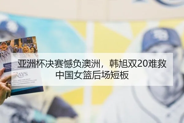 亚洲杯决赛憾负澳洲，韩旭双20难救中国女篮后场短板